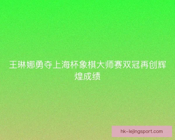 王琳娜勇夺上海杯象棋大师赛双冠再创辉煌成绩