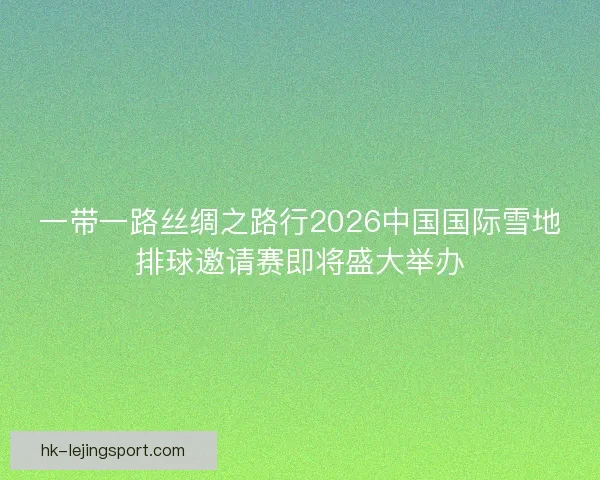 一带一路丝绸之路行2026中国国际雪地排球邀请赛即将盛大举办 一带一路丝绸之路行2026中国国际雪地排球邀请赛即将盛大举办