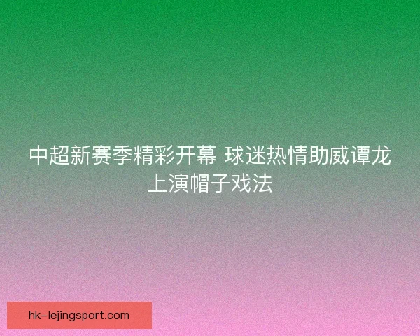 中超新赛季精彩开幕 球迷热情助威谭龙上演帽子戏法 中超新赛季精彩开幕 球迷热情助威谭龙上演帽子戏法