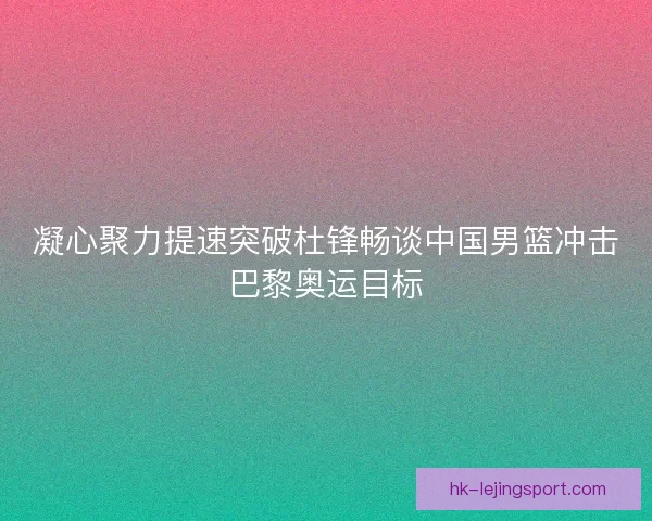 凝心聚力提速突破杜锋畅谈中国男篮冲击巴黎奥运目标