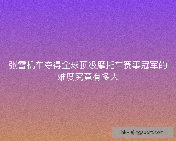 张雪机车夺得全球顶级摩托车赛事冠军的难度究竟有多大