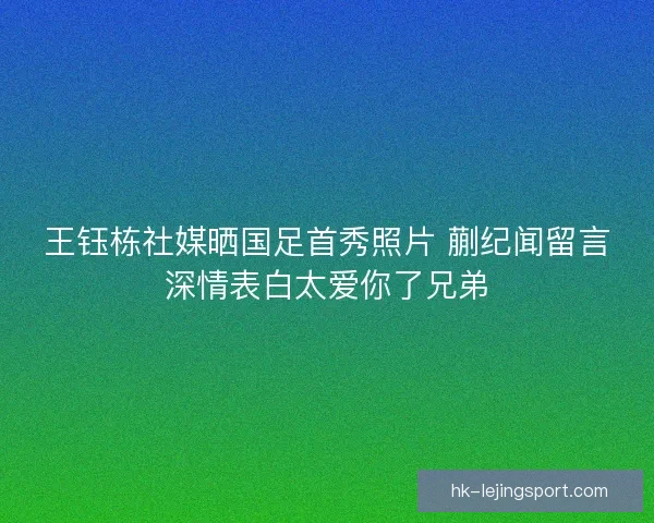 王钰栋社媒晒国足首秀照片 蒯纪闻留言深情表白太爱你了兄弟 王钰栋社媒晒国足首秀照片 蒯纪闻留言深情表白太爱你了兄弟