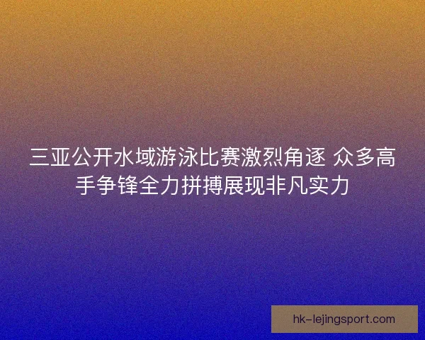 三亚公开水域游泳比赛激烈角逐 众多高手争锋全力拼搏展现非凡实力