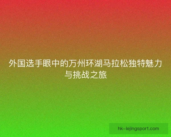 外国选手眼中的万州环湖马拉松独特魅力与挑战之旅