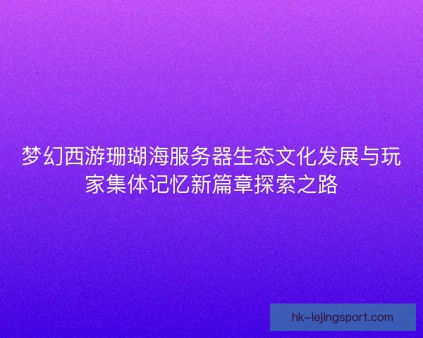 梦幻西游珊瑚海服务器生态文化发展与玩家集体记忆新篇章探索之路 梦幻西游珊瑚海服务器生态文化发展与玩家集体记忆新篇章探索之路