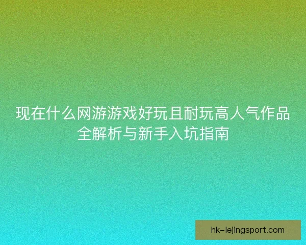 现在什么网游游戏好玩且耐玩高人气作品全解析与新手入坑指南