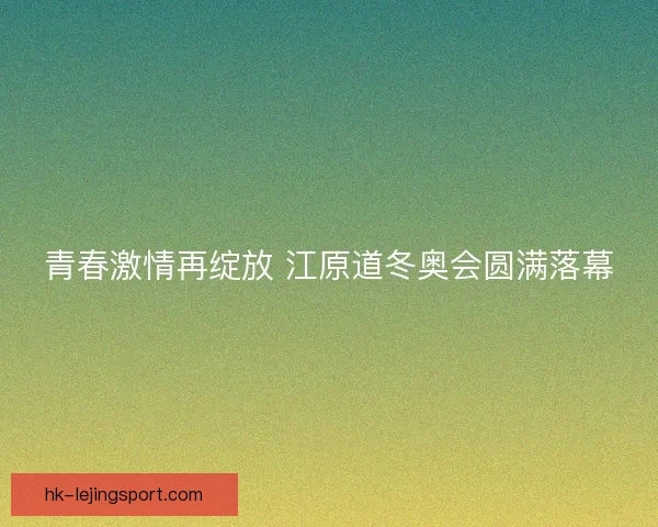 青春激情再绽放 江原道冬奥会圆满落幕