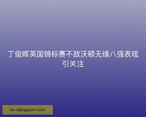 丁俊晖英国锦标赛不敌沃顿无缘八强表现引关注