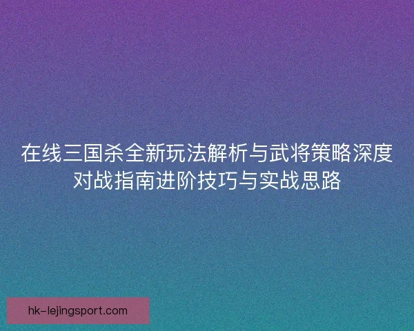 在线三国杀全新玩法解析与武将策略深度对战指南进阶技巧与实战思路 在线三国杀全新玩法解析与武将策略深度对战指南进阶技巧与实战思路