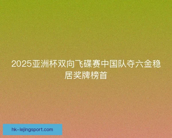 2025亚洲杯双向飞碟赛中国队夺六金稳居奖牌榜首 2025亚洲杯双向飞碟赛中国队夺六金稳居奖牌榜首