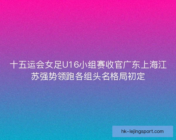十五运会女足U16小组赛收官广东上海江苏强势领跑各组头名格局初定